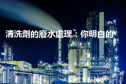 清洗劑的廢水處理：你明白的可能還不夠？